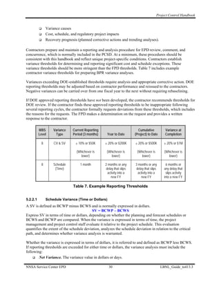 Project Control Handbook


               Variance causes
               Cost, schedule, and regulatory project impacts
               Recovery prognosis (planned corrective actions and trending analyses).

Contractors prepare and maintain a reporting and analysis procedure for EPD review, comment, and
concurrence, which is normally included in the PCSD. At a minimum, these procedures should be
consistent with this handbook and reflect unique project-specific conditions. Contractors establish
variance thresholds for determining and reporting significant cost and schedule exceptions. These
variance thresholds should be more stringent than the FPD thresholds. Table 7 includes example
contractor variance thresholds for preparing BPR variance analyses.

Variances exceeding DOE-established thresholds require analysis and appropriate corrective action. DOE
reporting thresholds may be adjusted based on contractor performance and reissued to the contractors.
Negative variances can be carried over from one fiscal year to the next without requiring rebaselining.

If DOE approved reporting thresholds have not been developed, the contractor recommends thresholds for
DOE review. If the contractor finds these approved reporting thresholds to be inappropriate following
several reporting cycles, the contractor formally requests deviations from these thresholds, which includes
the reasons for the requests. The FPD makes a determination on the request and provides a written
response to the contractor.

          WBS      Variance    Current Reporting                          Cumulative          Variance at
          Level     Type       Period (3 months)     Year to Date       (Project) to Date     Completion

           8        CV & SV      ± 10% or $50K     ± 20% or $200K       ± 20% or $500K        ± 20% or $1M

                                  (Whichever is      (Whichever is       (Whichever is        (Whichever is
                                     lower)             lower)              lower)               lower)

           8       Schedule         1 month         2 months or any     3 months or any        6 months or
                    (Time)                           delay that slips   delay that slips      any delay that
                                                      activity into a    activity into a       slips activity
                                                        new FY             new FY             into a new FY

                                Table 7. Example Reporting Thresholds


5.2.2.1        Schedule Variance (Time or Dollars)
A SV is defined as BCWP minus BCWS and is normally expressed in dollars.
                                           SV = BCWP – BCWS
Express SV in terms of time or dollars, depending on whether the planning and forecast schedules or
BCWS and BCWP are compared. When the variance is expressed in terms of time, the project
management and project control staff evaluate it relative to the project schedule. This evaluation
quantifies the extent of the schedule deviation, analyzes the schedule deviation in relation to the critical
path, and determines whether variance analysis is warranted.

Whether the variance is expressed in terms of dollars, it is referred to and defined as BCWP less BCWS.
If reporting thresholds are exceeded for either time or dollars, the variance analysis must include the
following:
         Net Variance. The variance value in dollars or days.

NNSA Service Center EPD                               30                                    LBNL_Guide_to413.3
 
