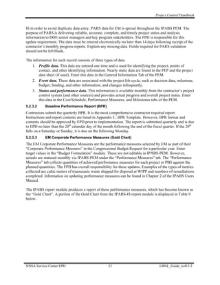 Project Control Handbook


IS in order to avoid duplicate data entry. PARS data for EM is spread throughout the IPABS PEM. The
purpose of PARS is delivering reliable, accurate, complete, and timely project status and analysis
information to DOE senior managers and key program stakeholders. The FPD is responsible for this
update requirement. The data must be entered electronically no later than 14 days following receipt of the
contractor’s monthly progress reports. Explain any missing data. Fields required for PARS validation
should not be left blank.

The information for each record consists of three types of data.
   1. Profile data. This data are entered one time and is used for identifying the project, points of
        contact, and other identifying information. Nearly static data are found in the PEP and the project
        data sheet (if used). Enter this data in the General Information Tab of the PEM.
   2. Event data. These data are associated with the project life cycle, such as decision data, milestone,
        budget, funding, and other information, and changes infrequently.
   3. Status and performance data. This information is available monthly from the contractor’s project
        control system (and other sources) and provides actual progress and overall project status. Enter
        this data in the Cost/Schedule, Performance Measures, and Milestones tabs of the PEM.
5.2.3.2     Baseline Performance Report (BPR)
Contractors submit the quarterly BPR. It is the most comprehensive contractor required report.
Instructions and report contents are listed in Appendix C, BPR Template. However, BPR format and
contents should be approved by EPD prior to implementation. The report is submitted quarterly and is due
to EPD no later than the 20th calendar day of the month following the end of the fiscal quarter. If the 20th
falls on a Saturday or Sunday, it is due on the following Monday.
5.2.3.3     EM Corporate Performance Measures (Gold Chart)
The EM Corporate Performance Measures are the performance measures selected by EM as part of their
“Corporate Performance Measures” in the Congressional Budget Request for a particular year. Enter
target values in the “Budget Formulation” module. These are not editable in IPABS-PEM. However,
actuals are statused monthly via IPABS-PEM under the “Performance Measures” tab. The “Performance
Measures” tab collects quantities of achieved performance measures for each project or PBS against the
planned quantities. The FPD has overall responsibility for these updates. Examples of the types of metrics
collected are cubic meters of transuranic waste shipped for disposal at WIPP and numbers of remediations
completed. Information on updating performance measures can be found in Chapter 2 of the IPABS Users
Manual.

The IPABS report module produces a report of these performance measures, which has become known as
the “Gold Chart”. A portion of the Gold Chart from the IPABS-IS report module is displayed in Table 9
below.




NNSA Service Center EPD                             33                               LBNL_Guide_to413.3
 