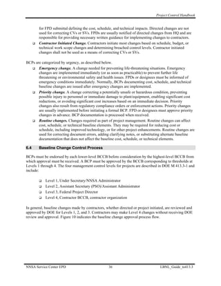 Project Control Handbook


        for FPD submittal defining the cost, schedule, and technical impacts. Directed changes are not
        used for correcting CVs or SVs. FPDs are usually notified of directed changes from HQ and are
        responsible for providing necessary written guidance for implementing changes to contractors.
        Contractor Initiated Change. Contractors initiate most changes based on schedule, budget, or
        technical work scope changes and determining breached control levels. Contractor initiated
        changes shall not be used as a means of correcting CVs or SVs.

BCPs are categorized by urgency, as described below.
       Emergency change. A change needed for preventing life-threatening situations. Emergency
       changes are implemented immediately (or as soon as practicable) to prevent further life
       threatening or environmental safety and health issues. FPDs or designees must be informed of
       emergency conditions immediately. Normally, BCPs documenting cost, schedule, and technical
       baseline changes are issued after emergency changes are implemented.
       Priority change. A change correcting a potentially unsafe or hazardous condition, preventing
       possible injury to personnel or immediate damage to plant/equipment, enabling significant cost
       reductions, or avoiding significant cost increases based on an immediate decision. Priority
       changes also result from regulatory compliance orders or enforcement actions. Priority changes
       are usually implemented before initiating a formal BCP. FPD or designees must approve priority
       changes in advance. BCP documentation is processed when received.
       Routine changes. Changes required as part of project management. Routine changes can affect
       cost, schedule, or technical baseline elements. They may be required for reducing cost or
       schedule, including improved technology, or for other project enhancements. Routine changes are
       used for correcting document errors, adding clarifying notes, or substituting alternate baseline
       documentation that does not affect the baseline cost, schedule, or technical elements.

6.4     Baseline Change Control Process

BCPs must be endorsed by each lower-level BCCB before consideration by the highest-level BCCB from
which approval must be received. A BCP must be approved by the BCCB corresponding to thresholds at
Levels 1 through 4. The four management control levels for projects are described in DOE M 413.3-1 and
include:

            Level 1, Under Secretary/NNSA Administrator
            Level 2, Assistant Secretary (PSO)/Assistant Administrator
            Level 3, Federal Project Director
            Level 4, Contractor BCCB, contractor organization

In general, baseline changes made by contractors, whether directed or project initiated, are reviewed and
approved by DOE for Levels 1, 2, and 3. Contractors may make Level 4 changes without receiving DOE
review and approval. Figure 10 indicates the baseline change approval process flow.




NNSA Service Center EPD                             36                              LBNL_Guide_to413.3
 