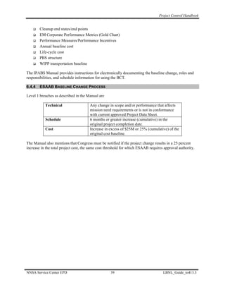 Project Control Handbook


        Cleanup end states/end points
        EM Corporate Performance Metrics (Gold Chart)
        Performance Measures/Performance Incentives
        Annual baseline cost
        Life-cycle cost
        PBS structure
        WIPP transportation baseline

The IPABS Manual provides instructions for electronically documenting the baseline change, roles and
responsibilities, and schedule information for using the BCT.

6.4.4   ESAAB BASELINE CHANGE PROCESS

Level 1 breaches as described in the Manual are

           Technical                   Any change in scope and/or performance that affects
                                       mission need requirements or is not in conformance
                                       with current approved Project Data Sheet.
           Schedule                    6 months or greater increase (cumulative) in the
                                       original project completion date.
           Cost                        Increase in excess of $25M or 25% (cumulative) of the
                                       original cost baseline.

The Manual also mentions that Congress must be notified if the project change results in a 25 percent
increase in the total project cost, the same cost threshold for which ESAAB requires approval authority.




NNSA Service Center EPD                             39                              LBNL_Guide_to413.3
 