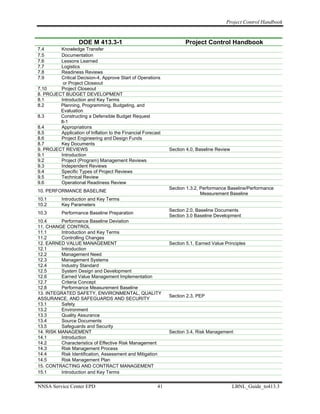 Project Control Handbook


                   DOE M 413.3-1                                     Project Control Handbook
7.4      Knowledge Transfer
7.5      Documentation
7.6      Lessons Learned
7.7      Logistics
7.8      Readiness Reviews
7.9      Critical Decision-4, Approve Start of Operations
          or Project Closeout
7.10     Project Closeout
8. PROJECT BUDGET DEVELOPMENT
8.1      Introduction and Key Terms
8.2      Planning, Programming, Budgeting, and
         Evaluation
8.3      Constructing a Defensible Budget Request
         8-1
8.4      Appropriations
8.5      Application of Inflation to the Financial Forecast
8.6      Project Engineering and Design Funds
8.7      Key Documents
9. PROJECT REVIEWS                                            Section 4.0, Baseline Review
9.1      Introduction
9.2      Project (Program) Management Reviews
9.3      Independent Reviews
9.4      Specific Types of Project Reviews
9.5      Technical Review
9.6      Operational Readiness Review
                                                              Section 1.3.2, Performance Baseline/Performance
10. PERFORMANCE BASELINE
                                                                             Measurement Baseline
10.1       Introduction and Key Terms
10.2       Key Parameters
                                                              Section 2.0, Baseline Documents
10.3       Performance Baseline Preparation
                                                              Section 3.0 Baseline Development
10.4      Performance Baseline Deviation
11. CHANGE CONTROL
11.1      Introduction and Key Terms
11.2      Controlling Changes
12. EARNED VALUE MANAGEMENT                                   Section 5.1, Earned Value Principles
12.1      Introduction
12.2      Management Need
12.3      Management Systems
12.4      Industry Standard
12.5      System Design and Development
12.6      Earned Value Management Implementation
12.7      Criteria Concept
12.8      Performance Measurement Baseline
13. INTEGRATED SAFETY, ENVIRONMENTAL, QUALITY
                                                              Section 2.3, PEP
ASSURANCE, AND SAFEGUARDS AND SECURITY
13.1      Safety
13.2      Environment
13.3      Quality Assurance
13.4      Source Documents
13.5      Safeguards and Security
14. RISK MANAGEMENT                                           Section 3.4, Risk Management
14.1      Introduction
14.2      Characteristics of Effective Risk Management
14.3      Risk Management Process
14.4      Risk Identification, Assessment and Mitigation
14.5      Risk Management Plan
15. CONTRACTING AND CONTRACT MANAGEMENT
15.1      Introduction and Key Terms


NNSA Service Center EPD                                  41                                  LBNL_Guide_to413.3
 
