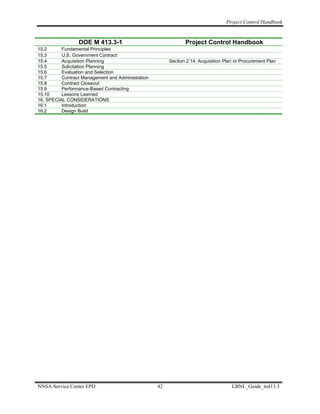 Project Control Handbook


                 DOE M 413.3-1                                 Project Control Handbook
15.2      Fundamental Principles
15.3      U.S. Government Contract
15.4      Acquisition Planning                          Section 2.14, Acquisition Plan or Procurement Plan
15.5      Solicitation Planning
15.6      Evaluation and Selection
15.7      Contract Management and Administration
15.8      Contract Closeout
15.9      Performance-Based Contracting
15.10     Lessons Learned
16. SPECIAL CONSIDERATIONS
16.1      Introduction
16.2      Design Build




NNSA Service Center EPD                            42                                LBNL_Guide_to413.3
 