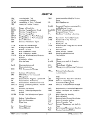 Project Control Handbook




                                           ACRONYMS

ABC        Activity-based Cost                       GFSI       Government Furnished Services &
ACV        At-completion Variance                               Items
ACWP       Actual Cost of Work Performed             HQ         DOE Headquarters
AFP        Approved Funding Program
                                                     IPABS    Integrated Planning, Accountability,
BAC        Budget at Completion                               and Budgeting System
BCCB       Baseline Change Control Board             IPABS-IS IPABS-Information System
BCP        Baseline Change Proposal                  IPT      Integrated Project Team
BCT        Baseline Change Tool                      ITL      Inhalation Toxicology Laboratory
BCWP       Budgeted Cost of Work Performed
BCWS       Budgeted Cost of Work Scheduled           LANL       Los Alamos National Laboratory
BOE        Basis of Estimate                         LBNL       Lawrence Berkeley National
BPR        Baseline Performance Report                          Laboratory
                                                     LCC        Life Cycle Cost
CAM        Control Account Manager                   LEHR       Laboratory for Energy-Related Health
CCB        Configuration Control Board                          Research
CD         Critical Decision                         LOE        Level-of-effort
CPI        Cost Performance Index                    LRE        Latest Revised Estimate
CPR        Cost Performance Report                   LTES       Long Term Environmental
CSCSC      Cost and Schedule Control Systems                    Stewardship
           Criteria
CTD        Cumulative to Date                        M          Manual
CV         Cost Variance                             MARS       Management Analysis Reporting
                                                                System
D&D        Decontamination and                       MLS        Master Logic Schedule
           Decommissioning                           M&O        Management and Operating Contractor
DOE        U.S. Department of Energy
                                                     NNSA       National Nuclear Security
EAC        Estimate at Completion                               Administration
EM         DOE Office of Environmental
           Management                                O          Order
EPD        Environmental Programs Department         OBS        Organizational Breakdown Structure
ER         Environmental Restoration                 OECM       Office of Engineering and
ERD        Environmental Restoration Division                   Construction Management
ESAAB      Energy System Acquisition Advisory        OMB        Office of Management and Budget
           Board
ETC        Estimate to Complete                      PAD        Programmatic Assumptions Document
ETEC       Energy Technology Engineering             PARS       Project Assessment and Reporting
           Center                                               System
EVMS       Earned Value Management System            PBS        Project Baseline Summary
                                                     PC         Project Controls
FPD        Federal Project Director                  PCSD       Project Control System Description
FTE        Full-time Equivalent                      PEM        Project Execution Module
FY         Fiscal Year                               PEP        Project Execution Plan
                                                     PMAT       Program Management and Analysis
GA         General Atomics                                      Team
GE         General Electric                          PMB        Performance Measurement Baseline
                                                     PSO        Program Secretarial Officer

NNSA Service Center EPD                         iv                              LBNL_Guide_to413.3
 