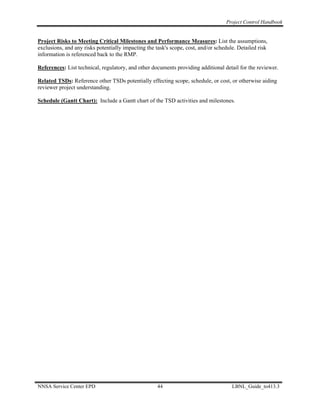 Project Control Handbook


Project Risks to Meeting Critical Milestones and Performance Measures: List the assumptions,
exclusions, and any risks potentially impacting the task's scope, cost, and/or schedule. Detailed risk
information is referenced back to the RMP.

References: List technical, regulatory, and other documents providing additional detail for the reviewer.

Related TSDs: Reference other TSDs potentially effecting scope, schedule, or cost, or otherwise aiding
reviewer project understanding.

Schedule (Gantt Chart): Include a Gantt chart of the TSD activities and milestones.




NNSA Service Center EPD                              44                               LBNL_Guide_to413.3
 