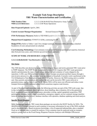 Project Control Handbook




                          Example Task Scope Description
                     TRU Waste Characterization and Certification
WBS Number/Title:                1.3.1.3.1J.06.06.04.HJ Non-Destructive Assay Testing
WBS Level 6 Reference:           1.3.1.3.1J.06 Waste Operations

Date Prepared/Updated: April 6, 2001.

Control Account Manager/Organization:            Howard Granzow/PM-DS

FY01 Performance Measures: Refer to TSD WBS Level 6 1.3.1.3.1J.06 Waste Operations.

Planned Start/Completion: FY99/FY15 (EM), continuing for DP.

Budget/FTEs: Refer to Tables 1 and 2 for a budget summary. Resource tables providing a detailed
breakdown of costs and personnel are attached.

Cost Estimating Methodology: Cost estimates were prepared based on professional expertise, historical
data from previous years, and a bottoms-up activity-based approach.

SCOPE OF WORK AND RESOURCE ASSIGNMENTS

1.3.1.3.1J.06.06.04.HJ Non-Destructive Assay Testing

Site Status

This TSD describes non-destructive assay (NDA) testing on legacy and newly generated TRU waste prior
to WIPP shipment. The WIPP Waste Acceptance Criteria (WAC) requires that TRU waste generators
identify and determine the mass of each isotope present in each container of waste shipped to the
repository. LANL uses NDA methods to identify which isotopes are present and their masses through a
non-invasive process (i.e.: the container is not penetrated or breached). Currently work is performed at the
TA-54 Radioactive Non-Destructive Assay (RANT) facility. However, the NDA testing unit is a mobile
unit. Once permits and procedures are in place the unit can be moved to TRU-waste retrieval or
generation areas, such as Area G and TA-50. Onsite NDA will be more cost efficient and reduce waste
transport between LANL technical areas, which sometimes requires road closures.

As part of the assays and associated costs, the following activities are part of this TSD work scope: day-
to-day technical management, data acquisition, drum handling, data evaluation, QA at the generation
level, equipment inspection and maintenance, procedure writing, capital equipment acquisition, PDP
participation, training, travel, expert consultation, emergency support, service contracts storage manifest
retrieval, storage manifest review, database interface with operators, database updating and trend analysis.

Specific Work Elements

NDA Testing and Analysis: TRU waste drum packages are moved to the RANT facility for NDA. The
identification of isotopes present in each container is necessary information for any of the NDA methods
used to determine mass. Based on process knowledge, a list of suspected radionuclides, plus a standard
fixed set of radionuclides is created for analysis. Every container must be analyzed using an isotopics
analysis system, such as the Fixed Energy Response Function Analysis with Multiple Efficiencies


NNSA Service Center EPD                             45                               LBNL_Guide_to413.3
 