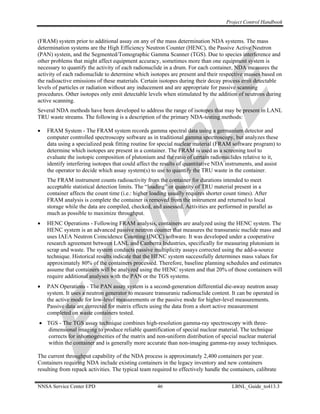 Project Control Handbook


(FRAM) system prior to additional assay on any of the mass determination NDA systems. The mass
determination systems are the High Efficiency Neutron Counter (HENC), the Passive Active Neutron
(PAN) system, and the Segmented/Tomographic Gamma Scanner (TGS). Due to species interference and
other problems that might affect equipment accuracy, sometimes more than one equipment system is
necessary to quantify the activity of each radionuclide in a drum. For each container, NDA measures the
activity of each radionuclide to determine which isotopes are present and their respective masses based on
the radioactive emissions of these materials. Certain isotopes during their decay process emit detectable
levels of particles or radiation without any inducement and are appropriate for passive scanning
procedures. Other isotopes only emit detectable levels when stimulated by the addition of neutrons during
active scanning.
Several NDA methods have been developed to address the range of isotopes that may be present in LANL
TRU waste streams. The following is a description of the primary NDA-testing methods:

•   FRAM System - The FRAM system records gamma spectral data using a germanium detector and
    computer controlled spectroscopy software as in traditional gamma spectroscopy, but analyzes these
    data using a specialized peak fitting routine for special nuclear material (FRAM software program) to
    determine which isotopes are present in a container. The FRAM is used as a screening tool to
    evaluate the isotopic composition of plutonium and the ratio of certain radionuclides relative to it,
    identify interfering isotopes that could affect the results of quantitative NDA instruments, and assist
    the operator to decide which assay system(s) to use to quantify the TRU waste in the container.
    The FRAM instrument counts radioactivity from the container for durations intended to meet
    acceptable statistical detection limits. The “loading” or quantity of TRU material present in a
    container affects the count time (i.e.: higher loading usually requires shorter count times). After
    FRAM analysis is complete the container is removed from the instrument and returned to local
    storage while the data are compiled, checked, and assessed. Activities are performed in parallel as
    much as possible to maximize throughput.
•   HENC Operations - Following FRAM analysis, containers are analyzed using the HENC system. The
    HENC system is an advanced passive neutron counter that measures the transuranic nuclide mass and
    uses IAEA Neutron Coincidence Counting (INCC) software. It was developed under a cooperative
    research agreement between LANL and Canberra Industries, specifically for measuring plutonium in
    scrap and waste. The system conducts passive multiplicity assays corrected using the add-a-source
    technique. Historical results indicate that the HENC system successfully determines mass values for
    approximately 80% of the containers processed. Therefore, baseline planning schedules and estimates
    assume that containers will be analyzed using the HENC system and that 20% of those containers will
    require additional analyses with the PAN or the TGS systems.
•   PAN Operations - The PAN assay system is a second-generation differential die-away neutron assay
    system. It uses a neutron generator to measure transuranic radionuclide content. It can be operated in
    the active mode for low-level measurements or the passive mode for higher-level measurements.
    Passive data are corrected for matrix effects using the data from a short active measurement
    completed on waste containers tested.
• TGS - The TGS assay technique combines high-resolution gamma-ray spectroscopy with three-
  dimensional imaging to produce reliable quantification of special nuclear material. The technique
  corrects for inhomogeneities of the matrix and non-uniform distribution of special nuclear material
  within the container and is generally more accurate than non-imaging gamma-ray assay techniques.

The current throughput capability of the NDA process is approximately 2,400 containers per year.
Containers requiring NDA include existing containers in the legacy inventory and new containers
resulting from repack activities. The typical team required to effectively handle the containers, calibrate

NNSA Service Center EPD                              46                                LBNL_Guide_to413.3
 