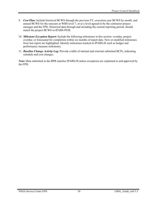 Project Control Handbook


9. Cost Plan: Include historical BCWS through the previous FY, execution year BCWS by month, and
   annual BCWS for the outyears at WBS level 7, or at a level agreed to by the contractor project
   manager and the FPD. Historical data through and including the current reporting period, should
   match the project BCWS in IPABS-PEM.

10. Milestone Exception Report: Include the following milestones in this section: overdue, project
    overdue, or forecasted for completion within six months of report date. New or modified milestones
    from last report are highlighted. Identify milestones tracked in IPABS-IS such as budget and
    performance measure milestones.
11. Baseline Change Activity Log: Provide a table of internal and external submitted BCPs, indicating
    schedule and cost changes.

Note: Data submitted in the BPR matches IPABS-IS unless exceptions are explained to and approved by
the FPD.




NNSA Service Center EPD                            50                             LBNL_Guide_to413.3
 