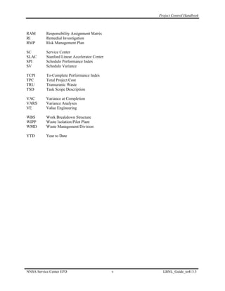 Project Control Handbook



RAM        Responsibility Assignment Matrix
RI         Remedial Investigation
RMP        Risk Management Plan

SC         Service Center
SLAC       Stanford Linear Accelerator Center
SPI        Schedule Performance Index
SV         Schedule Variance

TCPI       To-Complete Performance Index
TPC        Total Project Cost
TRU        Transuranic Waste
TSD        Task Scope Description

VAC        Variance at Completion
VARS       Variance Analyses
VE         Value Engineering

WBS        Work Breakdown Structure
WIPP       Waste Isolation Pilot Plant
WMD        Waste Management Division

YTD        Year to Date




NNSA Service Center EPD                         v     LBNL_Guide_to413.3
 