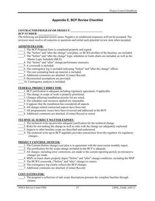 Project Control Handbook


                              Appendix E. BCP Review Checklist


CONTRACTOR/PROGRAM OR PROJECT: _______________________
BCP NUMBER: ______________
The following are potential review items. Negative or conditional responses will not be accepted. The
reviewer must resolve all concerns or questions and initial each potential review item when accepted.

ADMINISTRATOR:
____1. The BCP Proposal form is completed properly and signed.
____2. The "before" and "after the change" cost plans, or BCWS profiles of the baseline, are included.
____3. The "before" and "after the change" logic schedules or Gantt charts are included, as well as the
       Master Logic Schedule (MLS).
____4. The “before” and “after” change performance measures.
____5. A crosswalk is included.
____6. The contingency log is included indicating "before" and "after the change" effects.
____7. The cost estimating back-up material is included.
____8. Additional comments are attached. (Contact Record)
____9. Documented assumptions are provided.
____10. Contingency analysis is included.

FEDERAL PROJECT DIRECTOR:
____1. BCP justification is adequate including regulatory agreement, if applicable.
____2. The change in scope of work is properly prioritized.
____3. Changes affecting installation priority list are noted.
____4. The schedules and resources applied are reasonable.
____5. It appears that the installation has considered all aspects.
____6. All change related contractual aspects have been met.
____7. All programmatic issues have been reviewed and addressed in the BCP.
____8. Additional comments are attached. (Contact Record or notes)

TECHNICAL SUBJECT MATTER EXPERT:
____1. The technical write-up provides adequate justification for the technical change
____2. Risks for not making the change as well as risks with the change are adequately explained.
____3. Impacts to other baseline scope are described and understood.
____4. The technical write-up or BCP appendix provides concurrence from the regulator for regulatory
        changes...

PROJECT CONTROL OFFICER:
____1. The Current (before change) cost plan is in agreement with the most recent monthly report.
____2. The justification for the scope change included on the BCP is adequate.
____3. All charges, including error corrections, are made to the current reporting period; no retroactive
       changes are made.
____4. MSPs or Gantt charts properly depict "before" and "after” change conditions, including the MSP.
____5. The BCWS crosswalk, ("before" and "after” change) is correct.
____6. The contingency log clearly reflects the BCP changes.
____7. Additional comments are attached. (Contact Record)

COST ESTIMATOR:
____1. The program’s collection of task scope descriptions presents the complete baseline through
       closure.

NNSA Service Center EPD                             53                                LBNL_Guide_to413.3
 