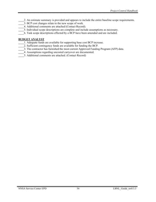 Project Control Handbook


____2. An estimate summary is provided and appears to include the entire baseline scope requirements.
____3. BCP cost changes relate to the new scope of work.
____4. Additional comments are attached (Contact Record).
____5. Individual scope descriptions are complete and include assumptions as necessary.
____6. Task scope descriptions effected by a BCP have been amended and are included.

BUDGET ANALYST
____1. Adequate funds are available for supporting base cost BCP increase.
____2. Sufficient contingency funds are available for funding the BCP.
____3. The contractor has furnished the most current Approved Funding Program (AFP) data.
____4. Assumptions regarding uncosted carryover are documented.
____5. Additional comments are attached. (Contact Record)




NNSA Service Center EPD                           54                              LBNL_Guide_to413.3
 