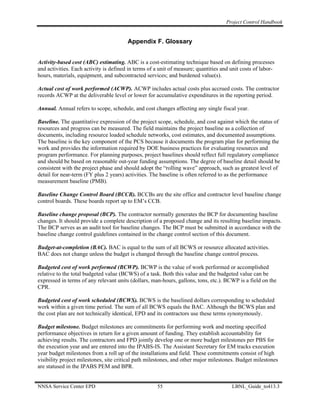 Project Control Handbook


                                        Appendix F. Glossary


Activity-based cost (ABC) estimating. ABC is a cost-estimating technique based on defining processes
and activities. Each activity is defined in terms of a unit of measure; quantities and unit costs of labor-
hours, materials, equipment, and subcontracted services; and burdened value(s).

Actual cost of work performed (ACWP). ACWP includes actual costs plus accrued costs. The contractor
records ACWP at the deliverable level or lower for accumulative expenditures in the reporting period.

Annual. Annual refers to scope, schedule, and cost changes affecting any single fiscal year.

Baseline. The quantitative expression of the project scope, schedule, and cost against which the status of
resources and progress can be measured. The field maintains the project baseline as a collection of
documents, including resource loaded schedule networks, cost estimates, and documented assumptions.
The baseline is the key component of the PCS because it documents the program plan for performing the
work and provides the information required by DOE business practices for evaluating resources and
program performance. For planning purposes, project baselines should reflect full regulatory compliance
and should be based on reasonable out-year funding assumptions. The degree of baseline detail should be
consistent with the project phase and should adopt the “rolling wave” approach, such as greatest level of
detail for near-term (FY plus 2 years) activities. The baseline is often referred to as the performance
measurement baseline (PMB).

Baseline Change Control Board (BCCB). BCCBs are the site office and contractor level baseline change
control boards. These boards report up to EM’s CCB.

Baseline change proposal (BCP). The contractor normally generates the BCP for documenting baseline
changes. It should provide a complete description of a proposed change and its resulting baseline impacts.
The BCP serves as an audit tool for baseline changes. The BCP must be submitted in accordance with the
baseline change control guidelines contained in the change control section of this document.

Budget-at-completion (BAC). BAC is equal to the sum of all BCWS or resource allocated activities.
BAC does not change unless the budget is changed through the baseline change control process.

Budgeted cost of work performed (BCWP). BCWP is the value of work performed or accomplished
relative to the total budgeted value (BCWS) of a task. Both this value and the budgeted value can be
expressed in terms of any relevant units (dollars, man-hours, gallons, tons, etc.). BCWP is a field on the
CPR.

Budgeted cost of work scheduled (BCWS). BCWS is the baselined dollars corresponding to scheduled
work within a given time period. The sum of all BCWS equals the BAC. Although the BCWS plan and
the cost plan are not technically identical, EPD and its contractors use these terms synonymously.

Budget milestone. Budget milestones are commitments for performing work and meeting specified
performance objectives in return for a given amount of funding. They establish accountability for
achieving results. The contractors and FPD jointly develop one or more budget milestones per PBS for
the execution year and are entered into the IPABS-IS. The Assistant Secretary for EM tracks execution
year budget milestones from a roll up of the installations and field. These commitments consist of high
visibility project milestones, site critical path milestones, and other major milestones. Budget milestones
are statused in the IPABS PEM and BPR.


NNSA Service Center EPD                               55                               LBNL_Guide_to413.3
 
