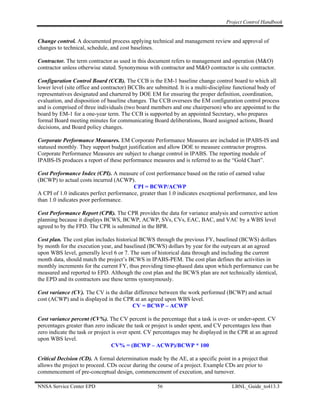 Project Control Handbook


Change control. A documented process applying technical and management review and approval of
changes to technical, schedule, and cost baselines.

Contractor. The term contractor as used in this document refers to management and operation (M&O)
contractor unless otherwise stated. Synonymous with contractor and M&O contractor is site contractor.

Configuration Control Board (CCB). The CCB is the EM-1 baseline change control board to which all
lower level (site office and contractor) BCCBs are submitted. It is a multi-discipline functional body of
representatives designated and chartered by DOE EM for ensuring the proper definition, coordination,
evaluation, and disposition of baseline changes. The CCB oversees the EM configuration control process
and is comprised of three individuals (two board members and one chairperson) who are appointed to the
board by EM-1 for a one-year term. The CCB is supported by an appointed Secretary, who prepares
formal Board meeting minutes for communicating Board deliberations, Board assigned actions, Board
decisions, and Board policy changes.

Corporate Performance Measures. EM Corporate Performance Measures are included in IPABS-IS and
statused monthly. They support budget justification and allow DOE to measure contractor progress.
Corporate Performance Measures are subject to change control in IPABS. The reporting module of
IPABS-IS produces a report of these performance measures and is referred to as the “Gold Chart”.

Cost Performance Index (CPI). A measure of cost performance based on the ratio of earned value
(BCWP) to actual costs incurred (ACWP).
                                         CPI = BCWP/ACWP
A CPI of 1.0 indicates perfect performance, greater than 1.0 indicates exceptional performance, and less
than 1.0 indicates poor performance.

Cost Performance Report (CPR). The CPR provides the data for variance analysis and corrective action
planning because it displays BCWS, BCWP, ACWP, SVs, CVs, EAC, BAC, and VAC by a WBS level
agreed to by the FPD. The CPR is submitted in the BPR.

Cost plan. The cost plan includes historical BCWS through the previous FY, baselined (BCWS) dollars
by month for the execution year, and baselined (BCWS) dollars by year for the outyears at an agreed
upon WBS level, generally level 6 or 7. The sum of historical data through and including the current
month data, should match the project’s BCWS in IPABS-PEM. The cost plan defines the activities in
monthly increments for the current FY, thus providing time-phased data upon which performance can be
measured and reported to EPD. Although the cost plan and the BCWS plan are not technically identical,
the EPD and its contractors use these terms synonymously.

Cost variance (CV). The CV is the dollar difference between the work performed (BCWP) and actual
cost (ACWP) and is displayed in the CPR at an agreed upon WBS level.
                                        CV = BCWP – ACWP

Cost variance percent (CV%). The CV percent is the percentage that a task is over- or under-spent. CV
percentages greater than zero indicate the task or project is under spent, and CV percentages less than
zero indicate the task or project is over spent. CV percentages may be displayed in the CPR at an agreed
upon WBS level.
                                  CV% = (BCWP – ACWP)/BCWP * 100

Critical Decision (CD). A formal determination made by the AE, at a specific point in a project that
allows the project to proceed. CDs occur during the course of a project. Example CDs are prior to
commencement of pre-conceptual design, commencement of execution, and turnover.

NNSA Service Center EPD                             56                              LBNL_Guide_to413.3
 