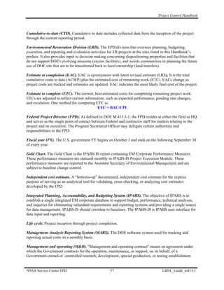 Project Control Handbook



Cumulative-to-date (CTD). Cumulative to date includes collected data from the inception of the project
through the current reporting period.

Environmental Restoration Division (ERD). The EPD division that oversees planning, budgeting,
execution, and reporting and evaluation activities for ER projects at the sites listed in this Handbook’s
preface. It also provides input to decision making concerning dispositioning properties and facilities that
do not support DOE's evolving missions (excess facilities), and assists communities in planning the future
use of DOE site that are to be transitioned back to local ownership (land transfers).

Estimate at completion (EAC). EAC is synonymous with latest revised estimate (LRE). It is the total
cumulative costs to date (ACWP) plus the estimated cost of remaining work (ETC). EACs change as
project costs are tracked and estimates are updated. EAC indicates the most likely final cost of the project.

Estimate to complete (ETC). The current, best-estimated costs for completing remaining project work.
ETCs are adjusted to reflect current information, such as expected performance, pending rate changes,
and escalation. One method for computing ETC is:
                                            ETC = BAC/CPI

Federal Project Director (FPD). As defined in DOE M 413.3-1, the FPD resides at either the field or HQ
and serves as the single point of contact between Federal and contractor staff for matters relating to the
project and its execution. The Program Secretarial Officer may delegate certain authorities and
responsibilities to the FPD.

Fiscal year (FY). The U.S. government FY begins on October 1 and ends on the following September 30
of every year.

Gold Chart. The Gold Chart is the IPABS-IS report containing EM Corporate Performance Measures.
These performance measures are statused monthly in IPABS-IS Project Execution Module. These
performance measures are reported to the Assistant Secretary of Environmental Management and are
subject to baseline change control.

Independent cost estimate. A “bottoms-up” documented, independent cost estimate for the express
purpose of serving as an analytical tool for validating, cross checking, or analyzing cost estimates
developed by the FPD.

Integrated Planning, Accountability, and Budgeting System (IPABS). The objective of IPABS is to
establish a single integrated EM corporate database to support budget, performance, technical analyses,
and inquiries for eliminating redundant requirements and reporting systems and providing a single source
for data management. IPABS-IS should correlate to baselines. The IPABS-IS is IPABS user interface for
data input and reporting.

Life cycle. Project inception through project completion.

Management Analysis Reporting System (MARS). The DOE software system used for tracking and
reporting actual costs on a monthly basis.

Management and operating (M&O). "Management and operating contract" means an agreement under
which the Government contracts for the operation, maintenance, or support, on its behalf, of a
Government-owned or -controlled research, development, special production, or testing establishment


NNSA Service Center EPD                              57                               LBNL_Guide_to413.3
 