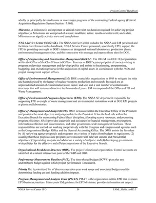 Project Control Handbook


wholly or principally devoted to one or more major programs of the contracting Federal agency (Federal
Acquisition Regulations System Section 17.601).

Milestone. A milestone is an important or critical event with no duration required for achieving project
objective(s). Milestones are comprised of a noun; modifiers; active, results-oriented verb; and a date.
Milestones can signify activity starts and completions.

NNSA Service Center (NNSA SC). The NNSA Service Center includes the NNSA and EM personnel and
facilities. In reference to this handbook, NNSA Service Center personnel, specifically EPD, support the
FPD in providing oversight to DOE’s interests at designated national laboratories, production plants,
environmental management sites, and the contractors who manage and operate these sites for DOE.

Office of Engineering and Construction Management (OECM). The OECM is a DOE HQ organization
within the Office of the Chief Financial Officer. It serves as DOE’s principal point of contact relating to
program and project management and develops policy and assists in the planning, programming,
budgeting, and execution process for the acquisition of capital assets in coordination with the PSOs and
project management support offices.

Office of Environmental Management (EM). DOE created this organization in 1989 to mitigate the risks
and hazards posed by the legacy of nuclear weapons production and research. Included are an
unprecedented amount of contaminated waste, water, and soil, and a vast number of contaminated
structures that will remain radioactive for thousands of years. EM is composed of the Offices of ER and
Waste Management.

Office of Environmental Programs Department (EPD). The NNSA SC department responsible for
supporting FPD oversight of waste management and environmental restoration work at DOE EM projects
at plants and laboratories.

Office of Management and Budget (OMB). OMB is housed within the Executive Office of the President
and provides the most objective analysis possible for the President. It has the lead role within the
Executive Branch for maintaining Federal fiscal discipline, allocating scarce resources, and promoting
program efficiency. OMB provides leadership and assistance in financial management, procurement,
information collection and dissemination, and other government-wide management functions. These
responsibilities are carried out working cooperatively with the Congress and congressional agencies such
as the Congressional Budget Office and the General Accounting Office. The OMB assists the President
by (1) reviewing agency proposals and programs on a variety of topics from budgets to regulations; (2)
assuring that these proposals and programs are consistent with relevant statutes and Presidential
objectives; (3) providing analysis and advice on a variety of subjects; and (4) developing government-
wide policies for the effective and efficient operations of the Executive Branch.

Organizational Breakdown Structure (OBS). The project’s functional organization. Control accounts are
identified at a natural intersection point of the WBS and OBS.

Performance Measurement Baseline (PMB). The time-phased budget (BCWS) plan plus any
undistributed budget against which project performance is measured.

Priority list. A prioritized list of discrete execution year work scope and associated budget used for
determining funding cut and funding addition impacts.

Program Management and Analysis Team (PMAT). PMAT is the organization within EPD that oversees
EPD business practices. It interprets EM guidance for EPD divisions; provides information on project

NNSA Service Center EPD                              58                               LBNL_Guide_to413.3
 