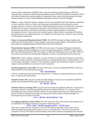 Project Control Handbook


control, project management, and DOE orders; and ensures policies and procedures are followed,
especially those connected with EM corporate database quality (IPABS-IS) and PBS consistency. PMAT
also helps develop policies and procedures for supporting various study and working groups, develops
funding strategies in concert with the BRMD, and prepares reports for the EPD Manager.

Project. A unique effort that supports a program mission, having defined start and end points, undertaken
to create a product, facility, or system, and containing interdependent activities planned to meet a
common objective or mission. Project types include planning and execution of construction, renovation,
modification, line items for maintenance and repair, environmental restoration, deactivation and
decommissioning efforts, information technology, and large capital equipment or technology
development activities. Tasks such as basic research, grants, ordinary repairs, maintenance of facilities,
and operations are not considered projects. For simplicity, this document uses “projects” when referring
to both programs and projects.

Project Assessment and Reporting System (PARS). The OECM developed web-based database for
collecting and reporting projects’ scope, schedule, and cost across the complex. EM responds to PARS
data requests by updating designated PARS fields within EM’s IPABS-IS.

Project Baseline Summary (PBS). The PBS is the main source of summary EM project information
needed to support planning, budgeting, execution, and reporting/evaluation. IPABS-IS collects data by
PBS, and EM funds projects by PBS. The majority of ERD and WMD projects have one PBS. PBSs are
the common denominator for the planning, budgeting, execution, and reporting/evaluation functions.

Project risk. A factor, element, constraint, or course of action on a project that introduces an uncertainty
of outcome and the possibility of technical deficiencies, inadequate performance, schedule delays, or cost
overruns that could impact a mission. In the evaluation of project risk, the potential negative or positive
impacts and the probability of occurrence must be considered.

Schedule performance index (SPI). The ratio of the value of work accomplished (BCWP) to what was
planned (BCWS) in the specified time period.
                                         SPI = BCWP/BCWS
A SPI of 1.0 indicates perfect performance, greater than 1.0 indicates exceptional performance, and less
than 1.0 indicates poor performance.

Schedule variance (SV). The SV provides the dollar difference between the work performed (BCWP)
and the work scheduled (BCWS) and is included in the CPR.
                                       SV = BCWP – BCWS

Schedule variance percentage (SV%). The SV percent provides the arithmetic difference, expressed as a
percentage, between work performed (BCWP) and work scheduled (BCWS). It is a measure of the
percentage that a task is ahead or behind schedule. SV percentages greater than zero indicate the task or
project is ahead of schedule and less than zero indicates the task or project is behind schedule. SV
percentages may be included in the CPR.
                                 SV% = (BCWP - BCWS)/BCWS * 100

To-complete performance index (TCPI). The TPCI is the ratio of the value of the work remaining to be
accomplished to the budget remaining to be spent to finish the activity.
                         TCPI = (BAC – BCWP cumulative)/(BAC – ACWP Cum.)
If the ratio is greater than the cumulative CPI, the TCPI indicates that future efforts must be more
efficient than has been experienced to date so as not to exceed the BAC. If the ratio is less than the
cumulative CPI, the TCPI indicates that the balance of the effort could be accomplished at less than the

NNSA Service Center EPD                              59                               LBNL_Guide_to413.3
 