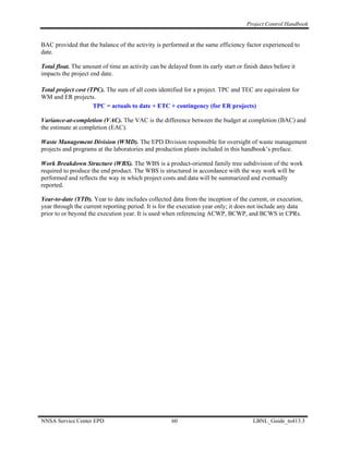 Project Control Handbook


BAC provided that the balance of the activity is performed at the same efficiency factor experienced to
date.

Total float. The amount of time an activity can be delayed from its early start or finish dates before it
impacts the project end date.

Total project cost (TPC). The sum of all costs identified for a project. TPC and TEC are equivalent for
WM and ER projects.
                     TPC = actuals to date + ETC + contingency (for ER projects)

Variance-at-completion (VAC). The VAC is the difference between the budget at completion (BAC) and
the estimate at completion (EAC).

Waste Management Division (WMD). The EPD Division responsible for oversight of waste management
projects and programs at the laboratories and production plants included in this handbook’s preface.

Work Breakdown Structure (WBS). The WBS is a product-oriented family tree subdivision of the work
required to produce the end product. The WBS is structured in accordance with the way work will be
performed and reflects the way in which project costs and data will be summarized and eventually
reported.

Year-to-date (YTD). Year to date includes collected data from the inception of the current, or execution,
year through the current reporting period. It is for the execution year only; it does not include any data
prior to or beyond the execution year. It is used when referencing ACWP, BCWP, and BCWS in CPRs.




NNSA Service Center EPD                              60                                LBNL_Guide_to413.3
 