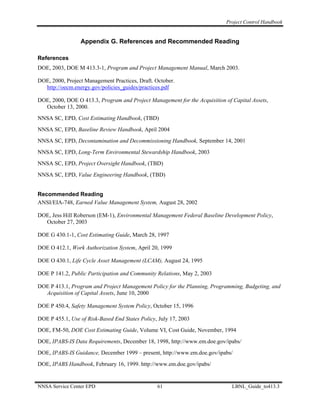 Project Control Handbook


                 Appendix G. References and Recommended Reading

References
DOE, 2003, DOE M 413.3-1, Program and Project Management Manual, March 2003.

DOE, 2000, Project Management Practices, Draft. October.
  http://oecm.energy.gov/policies_guides/practices.pdf

DOE, 2000, DOE O 413.3, Program and Project Management for the Acquisition of Capital Assets,
  October 13, 2000.
NNSA SC, EPD, Cost Estimating Handbook, (TBD)
NNSA SC, EPD, Baseline Review Handbook, April 2004
NNSA SC, EPD, Decontamination and Decommissioning Handbook, September 14, 2001
NNSA SC, EPD, Long-Term Environmental Stewardship Handbook, 2003
NNSA SC, EPD, Project Oversight Handbook, (TBD)
NNSA SC, EPD, Value Engineering Handbook, (TBD)


Recommended Reading
ANSI/EIA-748, Earned Value Management System, August 28, 2002

DOE, Jess Hill Roberson (EM-1), Environmental Management Federal Baseline Development Policy,
  October 27, 2003

DOE G 430.1-1, Cost Estimating Guide, March 28, 1997

DOE O 412.1, Work Authorization System, April 20, 1999

DOE O 430.1, Life Cycle Asset Management (LCAM), August 24, 1995

DOE P 141.2, Public Participation and Community Relations, May 2, 2003

DOE P 413.1, Program and Project Management Policy for the Planning, Programming, Budgeting, and
  Acquisition of Capital Assets, June 10, 2000

DOE P 450.4, Safety Management System Policy, October 15, 1996

DOE P 455.1, Use of Risk-Based End States Policy, July 17, 2003
DOE, FM-50, DOE Cost Estimating Guide, Volume VI, Cost Guide, November, 1994
DOE, IPABS-IS Data Requirements, December 18, 1998, http://www.em.doe.gov/ipabs/
DOE, IPABS-IS Guidance, December 1999 – present, http://www.em.doe.gov/ipabs/
DOE, IPABS Handbook, February 16, 1999. http://www.em.doe.gov/ipabs/


NNSA Service Center EPD                          61                           LBNL_Guide_to413.3
 