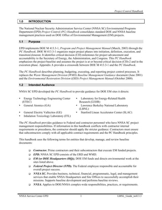 Project Control Handbook


1.0      INTRODUCTION

The National Nuclear Security Administration Service Center (NNSA SC) Environmental Programs
Department (EPD) Project Control (PC) Handbook consolidates standard DOE and NNSA baseline
management practices used on DOE Office of Environmental Management (EM) projects.

1.1      Purpose

EPD implements DOE M 413.3-1, Program and Project Management Manual (March, 2003) through the
PC Handbook. DOE M 413.3-1 organizes major project phases into initiation, definition, execution, and
transition/closeout. It identifies critical decision (CD) milestones for project advancement and
accountability to the Secretary of Energy, the Administration, and Congress. This PC Handbook
emphasizes the project baseline and assumes the project is at or beyond critical decision (CD)-2 and in the
execution phase. Appendix A provides a crosswalk between DOE M 413.3-1 and the PC Handbook.

The PC Handbook describes planning, budgeting, executing, and reporting project control processes. It
replaces the Waste Management Division (WMD) Baseline Management Guidance document (June 2001)
and the Environmental Restoration Division (ERD) Project Management Manual (October 2000).

1.2      Intended Audience

NNSA SC EPD developed the PC Handbook to provide guidance for DOE EM sites it directs:

•  Energy Technology Engineering Center          •  Laboratory for Energy-Related Health
  (ETEC)                                           Research (LEHR)
• General Atomics (GA)                           • Lawrence Berkeley National Laboratory
                                                   (LBNL)
•     General Electric Vallecitos (GE)           • Stanford Linear Accelerator Center (SLAC)
•     Inhalation Toxicology Laboratory (ITL)

The PC Handbook provides guidance to Federal and contractor personnel who have NNSA SC project
management responsibilities. If information in this handbook conflicts with contractor internal
requirements or procedures, the contractor should apply the stricter guidance. Contractors must ensure
that subcontractors comply with all applicable contract requirements and the PC Handbook principles.

This handbook uses the following terms for entities that develop, manage, and review baseline
documents:

             Contractor. Prime contractors and their subcontractors that execute EM funded projects.
             EPD. NNSA SC EPD consists of the ERD and WMD.
             EM (or DOE Headquarters (HQ)). DOE EM funds and directs environmental work at the
             sites listed above.
             Federal Project Director (FPD). The Federal employee responsible and accountable for
             overall project success.
             NNSA SC. Provides business, technical, financial, programmatic, legal, and management
             services that enable NNSA Headquarters and Site Offices to successfully accomplish their
             missions. Supports baseline development and performs baseline reviews.
             NNSA. Applies to DOE/NNSA complex-wide responsibilities, practices, or requirements.


NNSA Service Center EPD                              1                               LBNL_Guide_to413.3
 