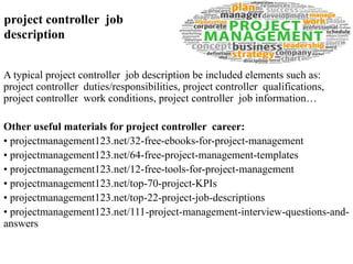 project controller job 
description 
A typical project controller job description be included elements such as: 
project controller duties/responsibilities, project controller qualifications, 
project controller work conditions, project controller job information… 
Other useful materials for project controller career: 
• projectmanagement123.net/32-free-ebooks-for-project-management 
• projectmanagement123.net/64-free-project-management-templates 
• projectmanagement123.net/12-free-tools-for-project-management 
• projectmanagement123.net/top-70-project-KPIs 
• projectmanagement123.net/top-22-project-job-descriptions 
• projectmanagement123.net/111-project-management-interview-questions-and-answers 
 