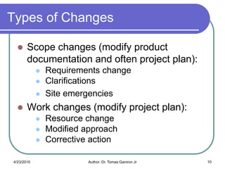 Types of Changes

      Scope changes (modify product
       documentation and often project plan):
               Requirements change
               Clarifications
               Site emergencies
      Work changes (modify project plan):
               Resource change
               Modified approach
               Corrective action

4/23/2010                 Author: Dr. Tomas Ganiron Jr   10
 