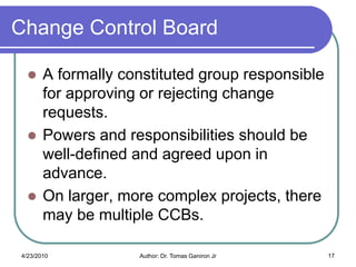 Change Control Board

      A formally constituted group responsible
       for approving or rejecting change
       requests.
      Powers and responsibilities should be
       well-defined and agreed upon in
       advance.
      On larger, more complex projects, there
       may be multiple CCBs.

4/23/2010           Author: Dr. Tomas Ganiron Jr   17
 