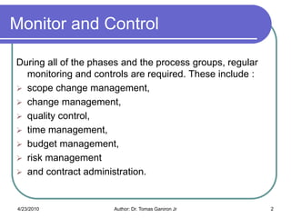Monitor and Control

During all of the phases and the process groups, regular
  monitoring and controls are required. These include :
 scope change management,
 change management,
 quality control,
 time management,
 budget management,
 risk management
 and contract administration.



4/23/2010             Author: Dr. Tomas Ganiron Jr         2
 