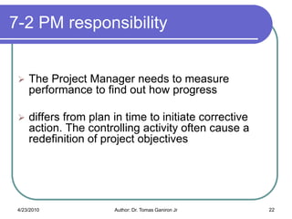 7-2 PM responsibility


    The Project Manager needs to measure
     performance to find out how progress

    differs from plan in time to initiate corrective
     action. The controlling activity often cause a
     redefinition of project objectives




 4/23/2010             Author: Dr. Tomas Ganiron Jr     22
 
