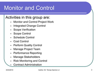 Monitor and Control
Activities in this group are:
           Monitor and Control Project Work
           Integrated Change Control
           Scope Verification
           Scope Control
           Schedule Control
           Cost Control
           Perform Quality Control
           Manage Project Team
           Performance Reporting
           Manage Stakeholders
           Risk Monitoring and Control
           Contract Administration
4/23/2010                      Author: Dr. Tomas Ganiron Jr   3
 