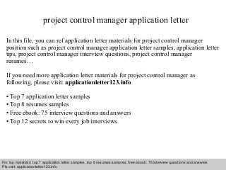 project control manager application letter 
In this file, you can ref application letter materials for project control manager 
position such as project control manager application letter samples, application letter 
tips, project control manager interview questions, project control manager 
resumes… 
If you need more application letter materials for project control manager as 
following, please visit: applicationletter123.info 
• Top 7 application letter samples 
• Top 8 resumes samples 
• Free ebook: 75 interview questions and answers 
• Top 12 secrets to win every job interviews 
For top materials: top 7 application letter samples, top 8 resumes samples, free ebook: 75 interview questions and answers 
Pls visit: applicationletter123.info 
Interview questions and answers – free download/ pdf and ppt file 
 