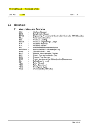 PROJECT NAME – <PACKAGE NAME>
Doc. No: <XXX> Rev.: A
Page 10 of 45
2.0 DEFINITIONS
2.1 Abbreviations and Acronyms
CIM - Interface Manager
EDD - Early Detailed Design
EPCC - Engineering, Procurement, Construction Contractor (FPSO topsides)
FEA - Finite Element Analysis
FEL - Front End Loading
FEED - Front End Engineering & Design
IFA - Issued for Approval
IFR - Issued for Review
IPF - Instrumented Protective Function
MMSCFD - Million Standard Cubic Feet per Day
OSBL - Out Side Battery Limits
P&ID - Piping & Instrumentation Diagram
PEP - Project Engineering Quality Plan
PFD - Process Flow Diagram
PMC - Project Management and Construction Management
SIL - Safety Integrity Level
TBA - To be Advised
TBD - To be Determined
TEG - Tri-Ethylene Glycol
WBS - Work Breakdown Structure
 