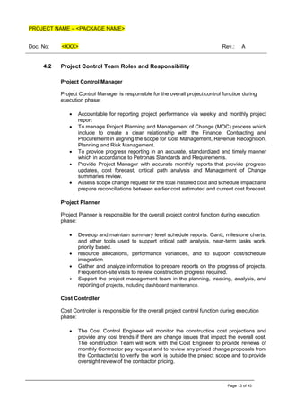 PROJECT NAME – <PACKAGE NAME>
Doc. No: <XXX> Rev.: A
Page 13 of 45
4.2 Project Control Team Roles and Responsibility
Project Control Manager
Project Control Manager is responsible for the overall project control function during
execution phase:
• Accountable for reporting project performance via weekly and monthly project
report
• To manage Project Planning and Management of Change (MOC) process which
include to create a clear relationship with the Finance, Contracting and
Procurement in aligning the scope for Cost Management, Revenue Recognition,
Planning and Risk Management.
• To provide progress reporting in an accurate, standardized and timely manner
which in accordance to Petronas Standards and Requirements.
• Provide Project Manager with accurate monthly reports that provide progress
updates, cost forecast, critical path analysis and Management of Change
summaries review.
• Assess scope change request for the total installed cost and schedule impact and
prepare reconciliations between earlier cost estimated and current cost forecast.
Project Planner
Project Planner is responsible for the overall project control function during execution
phase:
• Develop and maintain summary level schedule reports: Gantt, milestone charts,
and other tools used to support critical path analysis, near-term tasks work,
priority based.
• resource allocations, performance variances, and to support cost/schedule
integration.
• Gather and analyze information to prepare reports on the progress of projects.
Frequent on-site visits to review construction progress required.
• Support the project management team in the planning, tracking, analysis, and
reporting of projects, including dashboard maintenance.
Cost Controller
Cost Controller is responsible for the overall project control function during execution
phase:
• The Cost Control Engineer will monitor the construction cost projections and
provide any cost trends if there are change issues that impact the overall cost.
The construction Team will work with the Cost Engineer to provide reviews of
monthly Contractor pay request and to review any priced change proposals from
the Contractor(s) to verify the work is outside the project scope and to provide
oversight review of the contractor pricing.
 