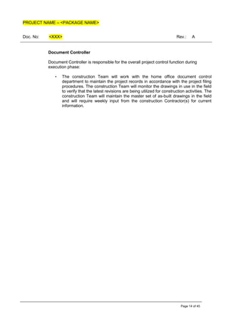 PROJECT NAME – <PACKAGE NAME>
Doc. No: <XXX> Rev.: A
Page 14 of 45
Document Controller
Document Controller is responsible for the overall project control function during
execution phase:
• The construction Team will work with the home office document control
department to maintain the project records in accordance with the project filing
procedures. The construction Team will monitor the drawings in use in the field
to verify that the latest revisions are being utilized for construction activities. The
construction Team will maintain the master set of as-built drawings in the field
and will require weekly input from the construction Contractor(s) for current
information.
 