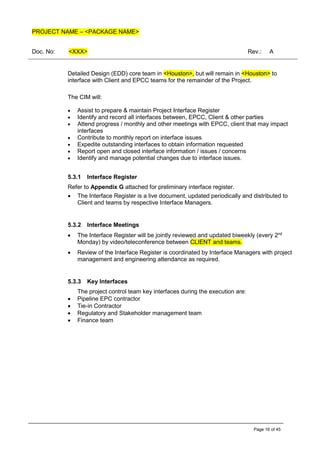 PROJECT NAME – <PACKAGE NAME>
Doc. No: <XXX> Rev.: A
Page 16 of 45
Detailed Design (EDD) core team in <Houston>, but will remain in <Houston> to
interface with Client and EPCC teams for the remainder of the Project.
The CIM will:
• Assist to prepare & maintain Project Interface Register
• Identify and record all interfaces between, EPCC, Client & other parties
• Attend progress / monthly and other meetings with EPCC, client that may impact
interfaces
• Contribute to monthly report on interface issues
• Expedite outstanding interfaces to obtain information requested
• Report open and closed interface information / issues / concerns
• Identify and manage potential changes due to interface issues.
5.3.1 Interface Register
Refer to Appendix G attached for preliminary interface register.
• The Interface Register is a live document, updated periodically and distributed to
Client and teams by respective Interface Managers.
5.3.2 Interface Meetings
• The Interface Register will be jointly reviewed and updated biweekly (every 2nd
Monday) by video/teleconference between CLIENT and teams.
• Review of the Interface Register is coordinated by Interface Managers with project
management and engineering attendance as required.
5.3.3 Key Interfaces
The project control team key interfaces during the execution are:
• Pipeline EPC contractor
• Tie-in Contractor
• Regulatory and Stakeholder management team
• Finance team
 
