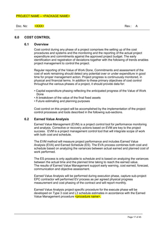 PROJECT NAME – <PACKAGE NAME>
Doc. No: <XXX> Rev.: A
Page 17 of 45
6.0 COST CONTROL
6.1 Overview
Cost control during any phase of a project comprises the setting up of the cost
procedures and systems and the monitoring and the reporting of the actual project
expenditure and commitments against the approved project budget. The early
identification and registration of deviations together with the following of trends enables
project management to control the project.
Regular reporting of the Value of Work Done, Commitments and assessment of the
cost of work remaining should detect any potential over or under expenditure in good
time for proper management action. Project progress is continuously monitored, in
physical and financial terms. In addition to these primary objectives of cost control
throughout the various phases of a project, it should provide data for:
• Capital expenditure phasing reflecting the anticipated progress of the Value of Work
Done
• A breakdown of the value of the final fixed assets
• Future estimating and planning purposes
Cost control on this project will be accomplished by the implementation of the project
control processes and tools described in the following sub-sections.
6.2 Earned Value Analysis
Earned Value Management (EVM) is a project control tool for performance monitoring
and analysis. Corrective or recovery actions based on EVM are key to the project
success. EVM is a project management control tool that will integrate scope of work
with both cost and schedule.
The EVM method will measure project performance and includes Earned Value
Analysis (EVA) and Earned Schedule (ES). The EVA process combines both cost and
schedule based on analyzing the variances between actual earned and planned cost of
work performed.
The ES process is only applicable to schedule and is based on analyzing the variances
between the actual time and the planned time taking to reach the earned value.
The results of Earned Value Management support early warning, cost earned, forecast,
communication and objective assessment.
Earned Value Analysis will be performed during execution phase, capture sub-project
EPC contractor will performed EV process as per agreed physical progress
measurement and cost phasing of the contract and will report monthly.
Earned Value Analysis project specific procedure for the execute phase will be
developed on Type 3 cost and L3 schedule estimates in accordance with the Earned
Value Management procedure <procedure name>.
 