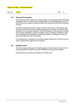 PROJECT NAME – <PACKAGE NAME>
Doc. No: <XXX> Rev.: A
Page 18 of 45
6.3 Cost and Forecasting
The critical part of the monthly cost control process is the forecasting of the Estimate at
Completion (EAC). The EAC is the current estimate, at the reporting period cut-off, of
the final cost of the project including the Base Cost Forecast and the P90 Contingency
Forecast.
The Base Cost Forecast should consider the latest information on both external and
internal commitments, including changes and performance trends, and also the latest
estimates for uncommitted cost items. The P90 Contingency Forecast should consider
the remaining contingency (original contingency minus contingency transfers to date)
and an assessment of whether the remaining contingency is adequate to cover the
remaining project risks and uncertainties.
The resulting EAC is compared to the project budget to determine if corrective actions
and/or supplemental budget funds are required.
6.4 Budget Control
The current approved Budget for the Define phase of Quest Project is the total of the
Original Budget as recorded in the JDE & PRISM and any approved changes.
Expenditures will be tracked and reported on monthly basis.
 