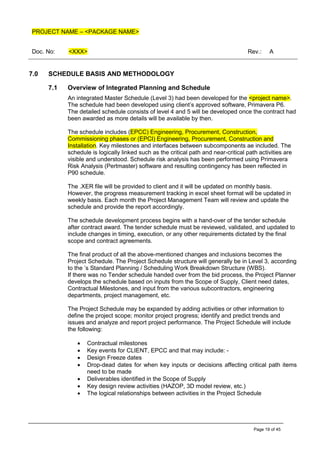 PROJECT NAME – <PACKAGE NAME>
Doc. No: <XXX> Rev.: A
Page 19 of 45
7.0 SCHEDULE BASIS AND METHODOLOGY
7.1 Overview of Integrated Planning and Schedule
An integrated Master Schedule (Level 3) had been developed for the <project name>.
The schedule had been developed using client’s approved software, Primavera P6.
The detailed schedule consists of level 4 and 5 will be developed once the contract had
been awarded as more details will be available by then.
The schedule includes (EPCC) Engineering, Procurement, Construction,
Commissioning phases or (EPCI) Engineering, Procurement, Construction and
Installation. Key milestones and interfaces between subcomponents ae included. The
schedule is logically linked such as the critical path and near-critical path activities are
visible and understood. Schedule risk analysis has been performed using Primavera
Risk Analysis (Pertmaster) software and resulting contingency has been reflected in
P90 schedule.
The .XER file will be provided to client and it will be updated on monthly basis.
However, the progress measurement tracking in excel sheet format will be updated in
weekly basis. Each month the Project Management Team will review and update the
schedule and provide the report accordingly.
The schedule development process begins with a hand-over of the tender schedule
after contract award. The tender schedule must be reviewed, validated, and updated to
include changes in timing, execution, or any other requirements dictated by the final
scope and contract agreements.
The final product of all the above-mentioned changes and inclusions becomes the
Project Schedule. The Project Schedule structure will generally be in Level 3, according
to the ’s Standard Planning / Scheduling Work Breakdown Structure (WBS).
If there was no Tender schedule handed over from the bid process, the Project Planner
develops the schedule based on inputs from the Scope of Supply, Client need dates,
Contractual Milestones, and input from the various subcontractors, engineering
departments, project management, etc.
The Project Schedule may be expanded by adding activities or other information to
define the project scope; monitor project progress; identify and predict trends and
issues and analyze and report project performance. The Project Schedule will include
the following:
• Contractual milestones
• Key events for CLIENT, EPCC and that may include: -
• Design Freeze dates
• Drop-dead dates for when key inputs or decisions affecting critical path items
need to be made
• Deliverables identified in the Scope of Supply
• Key design review activities (HAZOP, 3D model review, etc.)
• The logical relationships between activities in the Project Schedule
 