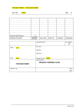 PROJECT NAME – <PACKAGE NAME>
Doc. No: <XXX> Rev.: A
Page 2 of 45
Issued for Bid Purpose A
REASON FOR ISSUE
REVISION
HISTORY
REV. DATE PREP. BY CHECKED APPROVED
Document Family: No. of pages
45
Project: <xxx>
Doc. type:
Discipline:
System no:
Client: <xxx> Supplier Doc. No.: <xxx>
<PACKAGE NAME>
Document Title:
PROJECT CONTROL PLAN
Client Doc. No.: Rev.
A
 