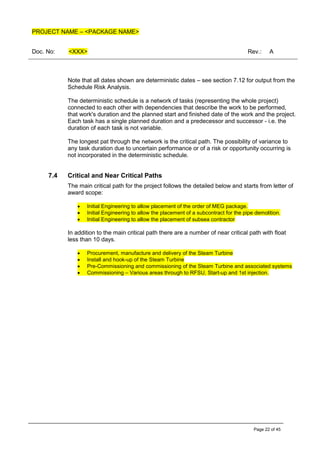 PROJECT NAME – <PACKAGE NAME>
Doc. No: <XXX> Rev.: A
Page 22 of 45
Note that all dates shown are deterministic dates – see section 7.12 for output from the
Schedule Risk Analysis.
The deterministic schedule is a network of tasks (representing the whole project)
connected to each other with dependencies that describe the work to be performed,
that work's duration and the planned start and finished date of the work and the project.
Each task has a single planned duration and a predecessor and successor - i.e. the
duration of each task is not variable.
The longest pat through the network is the critical path. The possibility of variance to
any task duration due to uncertain performance or of a risk or opportunity occurring is
not incorporated in the deterministic schedule.
7.4 Critical and Near Critical Paths
The main critical path for the project follows the detailed below and starts from letter of
award scope:
• Initial Engineering to allow placement of the order of MEG package.
• Initial Engineering to allow the placement of a subcontract for the pipe demolition.
• Initial Engineering to allow the placement of subsea contractor
In addition to the main critical path there are a number of near critical path with float
less than 10 days.
• Procurement, manufacture and delivery of the Steam Turbine
• Install and hook-up of the Steam Turbine
• Pre-Commissioning and commissioning of the Steam Turbine and associated systems
• Commissioning – Various areas through to RFSU, Start-up and 1st injection.
 