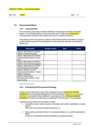 PROJECT NAME – <PACKAGE NAME>
Doc. No: <XXX> Rev.: A
Page 24 of 45
7.6 Procurement Basis
7.6.1 Long Lead Item
The critical long lead items currently identified on the project are listed in the table
below. A more detailed table of all procurement items is attached in Appendix x.
Long lead items criteria for this project are set ass 4 months and above.
The majority of the procurement durations under these sections are based on enquiry
quotes received as part of the development of the execution estimate and schedule
carried out.
Description Duration (days) Start Finish
Award, Manufacture & Deliver -
Steam Turbine Generator
Award, Manufacture & Deliver -
Cooling Water Booster Pumps
(HP
Award, Manufacture & Deliver -
Shell & Tube Heat Exchangers
Award, Manufacture & Deliver -
CO2 Compressor Package
Award, Design, Procure,
Manufacture & Deliver - Waste
Water Treatment
Award, Engineering,
Manufacture & Deliver - Flue
Gas Ducting
Table 5 Long Lead Item
7.6.2 Contracting and Procurement Strategy
Project Control Team will ensure strict compliance towards <client procurement
procedure> for the Category Management and Contracting Process for any sourcing
activities. Authorization will be obtained in accordance to the <client procurement
procedure> and there are allowances considered for that duration in the schedule.
Typical sourcing options will be based on either:
• Competitive tender where several contractors with similar capabilities compete
against
each other on pricing and project execution, or
• Sole sourcing whenever there is a monopoly situation (i.e. specific expertise) or
HSSE
concerns or schedule constraint precludes any bidding process.
 