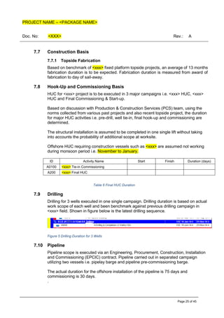 PROJECT NAME – <PACKAGE NAME>
Doc. No: <XXX> Rev.: A
Page 25 of 45
7.7 Construction Basis
7.7.1 Topside Fabrication
Based on benchmark of <xxx> fixed platform topside projects, an average of 13 months
fabrication duration is to be expected. Fabrication duration is measured from award of
fabrication to day of sail-away.
7.8 Hook-Up and Commissioning Basis
HUC for <xxx> project is to be executed in 3 major campaigns i.e. <xxx> HUC, <xxx>
HUC and Final Commissioning & Start-up.
Based on discussion with Production & Construction Services (PCS) team, using the
norms collected from various past projects and also recent topside project, the duration
for major HUC activities i.e. pre-drill, well tie-in, final hook-up and commissioning are
determined.
The structural installation is assumed to be completed in one single lift without taking
into accounts the probability of additional scope at worksite.
Offshore HUC requiring construction vessels such as <xxx> are assumed not working
during monsoon period i.e. November to January.
ID Activity Name Start Finish Duration (days)
A0100 <xxx> Tie-in Commissioning
A200 <xxx> Final HUC
Table 6 Final HUC Duration
7.9 Drilling
Drilling for 3 wells executed in one single campaign. Drilling duration is based on actual
work scope of each well and been benchmark against previous drilling campaign in
<xxx> field. Shown in figure below is the latest drilling sequence.
Figure 5 Drilling Duration for 3 Wells
7.10 Pipeline
Pipeline scope is executed via an Engineering, Procurement, Construction, Installation
and Commissioning (EPCIC) contract. Pipeline carried out in separated campaign
utilizing two vessels i.e. pipelay barge and pipeline pre-commissioning barge.
The actual duration for the offshore installation of the pipeline is 75 days and
commissioning is 30 days.
.
 