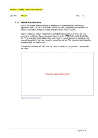 PROJECT NAME – <PACKAGE NAME>
Doc. No: <XXX> Rev.: A
Page 31 of 45
7.16 Schedule Re-baseline
Should the project baseline schedule need to be re-baselined (only with mutual
agreement with CLIENT or by CLIENT formal request), will then re-issue the new re-
baselined schedule, schedule impact and other MOC-related reports.
Approved Change Orders (CO) shall be included in the schedule to show the new
scope and completion dates. Approved changes to the PMS shall be coordinated by
the Primavera planner/scheduler after each monthly reporting period is complete and
before the update for the next reporting period has started. The original project baseline
schedule shall not be changed.
The updated baseline will then form the basis of measuring progress and reporting to
the client.
Figure 7 Re-baseline Flowchart
<Insert Re-baseline Flowchart>
 