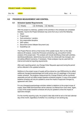 PROJECT NAME – <PACKAGE NAME>
Doc. No: <XXX> Rev.: A
Page 32 of 45
8.0 PROGRESS MEASUREMENT AND CONTROL
8.1 Schedule Update Requirements
Weekly Bi-Weekly Monthly
After the project is underway, updates to the activities in the schedule are completed
biweekly. Input to the Project Schedule may come from any or all of the following:
• Client
• Project team
• Sub-contractors / vendors
• Any responsible discipline
• SAP system
• Document Control (Master Document List)
• Expediting List
The Project Planner will do a final review of the update inputs, then run the data-
date/cut-off analysis, review the Primavera scheduling Log, and perform further
analysis of the project plan. This analysis will include identifying critical path activities,
identifying bottlenecks, determining how and why the critical path has changed, and
simulating different scenarios, if necessary. These analyses may be used both for
internal and external reporting requirements.
After each reporting period, any Change Order Requests approved during the period
will be reflected in the updated schedule.
Additions to the project scope of supply will be entered as new WBS/activity (to reflect
additional changes/scope/package) and shall carries zero (0) weightage in the project
master schedule. The progress measurement for Change Order(s) will be monitored
separately and will not reflect project baseline schedule progress. A copy of the project
baseline schedule will only be updated to show the impact of approved changes by
agreement with Client.
For any changes/scope/package activities related to deletions to the project scope of
supply, these WBS items/activities will be retained, but filtered from most views. Again,
a copy of the project baseline schedule will only be updated to show the impact of
approved changes.
For the monthly reporting cycle, the project’s data date shall be set on the last calendar
day of the month; regardless of whether it is a working or non-working day
 