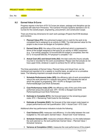PROJECT NAME – <PACKAGE NAME>
Doc. No: <XXX> Rev.: A
Page 34 of 45
8.2 Earned Value S-Curve
Progress reports in the form of EV S-Curves per phase, package and discipline can be
prepared with data from Primavera. The Cameron Process Systems standard is EV S-
Curves for the overall project, engineering, procurement, and construction scope.
There are three key dimensions for each work package (Project) that EVM develops
and monitors:
1. Planned Value (PV): the authorized budget (unit or cost) for the work to be
completed that is assigned to an activity or WBS. The total planned value for the
project is also known as Budget at Completion (BAC).
2. Earned Value (EV): the value of the work performed which is expressed in
terms of the budget assigned to that work for an activity or WBS component
(e.g., if an activity assigned 10 hours/$1000.00 budget is completed, then the
EV is 10 hours/$1000.00). PV*physical % complete = EV
3. Actual Cost (AC) and Actual Units (AU): the total cost/units (hours) actually
incurred or recorded for the work accomplished. Please note that actuals do not
have upper limits; whatever is spent to achieve the EV will be measured.
The three parameters of Earned Value, Planned Value and Actual Cost, can be
monitored and reported on for a weekly or monthly basis, as well as on a cumulative
basis. The following important concepts should be recognized
1. Schedule Performance Index (SPI): the efficiency ratio of work accomplished
versus the work planned for a specific time period. SPI indicates the rate at
which the project is progressing. SPI = EV/PV or Budget Cost Work
Performed/Budget Cost Work Scheduled.
2. Cost Performance Index (CPI): the efficiency ratio of the cost of the work
performed versus the actual cost. CPI = EV/AC or Budget Cost Work
Performed/Actual Cost Work Performed.
3. Estimate to Complete (ETC): the forecast based on the remaining project
costs. ETC = Remaining Total Costs for the Activities
4. Estimate at Complete (EAC): the forecast of the total project costs based on
project performance and risk quantification. EAC = Actual Cost + ETC Cost
Additional other key performance indicators include the following:
1. Cost Variance (CV): measures cost efficiency; it is the delta between the cost
budgeted vs. the cost spent; Earned Value – Actual Cost =Cost Variance.
2. Schedule Variance (SV): measures schedule efficiency; it is the delta between
the work planned vs. the work performed; Earned Value – Planned Value =
Schedule Variance.
3. Variance at Completion (VAC): measures the cost performance of the project;
 