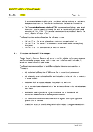 PROJECT NAME – <PACKAGE NAME>
Doc. No: <XXX> Rev.: A
Page 35 of 45
it is the delta between the budget at completion and the estimate at completion;
Budget at Completion – Estimate At Completion = Variance At Completion
4. To Complete Performance Index (TCPI): measures the efficiency level which
the project must achieve to complete the work at the current EAC value; work
remaining/ETC = TCPI. TCPI can also be measured from the BAC; (BAC – EV
cum) / (BAC – AC cum) = TCPI.
The following statement applies when the following occurs:
• SPI or CPI = 1.0 – actual schedule and cost matches estimated cost
• SPI or CPI > 1.0 – ahead of schedule and actual cost is lower than originally
budgeted
• SPI or CPI < 1.0 – behind schedule and cost overrun
8.3 Primavera and Earned Value Analysis
Earned Value for Process Systems will be performed by utilizing performance indexes
and Earned Value analysis based on budgeted cost. Units/hours will be tracked for
remaining hours in the budgeted tasks.
The following are prerequisites for solid Earned Value Management practices in
Primavera:
• All projects shall follow the WBS format, for its respective business unit
• All schedules shall be baselined for both budget and schedule prior to execution
– no exceptions
• Activities shall be resource loaded (budgeted cost and units)
• All of the resources (labor/non-labor) are required to have a cost rule associated
with them
• Primavera view log/schedule log report shall be run to ensure that no
discrepancies exist in the schedule prior to baseline
• All schedule activities and resources shall be agreed upon by all applicable
parties prior to baseline
• Schedules as a rule should always follow solid Project Management Practices.
 