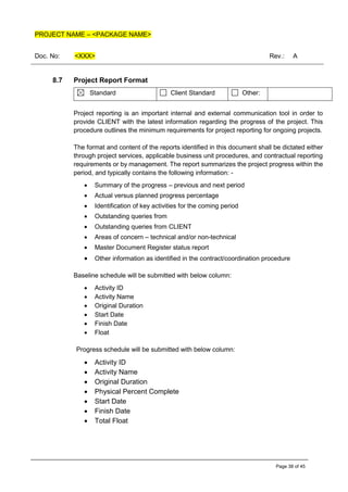 PROJECT NAME – <PACKAGE NAME>
Doc. No: <XXX> Rev.: A
Page 38 of 45
8.7 Project Report Format
Standard Client Standard Other:
Project reporting is an important internal and external communication tool in order to
provide CLIENT with the latest information regarding the progress of the project. This
procedure outlines the minimum requirements for project reporting for ongoing projects.
The format and content of the reports identified in this document shall be dictated either
through project services, applicable business unit procedures, and contractual reporting
requirements or by management. The report summarizes the project progress within the
period, and typically contains the following information: -
• Summary of the progress – previous and next period
• Actual versus planned progress percentage
• Identification of key activities for the coming period
• Outstanding queries from
• Outstanding queries from CLIENT
• Areas of concern – technical and/or non-technical
• Master Document Register status report
• Other information as identified in the contract/coordination procedure
Baseline schedule will be submitted with below column:
• Activity ID
• Activity Name
• Original Duration
• Start Date
• Finish Date
• Float
Progress schedule will be submitted with below column:
• Activity ID
• Activity Name
• Original Duration
• Physical Percent Complete
• Start Date
• Finish Date
• Total Float
 