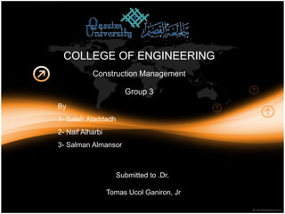 COLLEGE OF ENGINEERING
           Construction Management

                       Group 3
By
1- Saleh Aladdadh
2- Naif Alharbi
3- Salman Almansor



                    Submitted to .Dr.

                  Tomas Ucol Ganiron, Jr
 