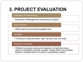 3. PROJECT EVALUATION 
Evaluation of Performance 
• Evaluation of Management and process of project 
Cost Overruns 
• When actual cost exceeds budgeted cost. 
Hindsight 
• To discover instances where “right” decision was not made. 
Evaluation of Results 
• Whether the project achieved its objective. It might take many 
years to completely evaluate a project. Unless action can be taken 
based on analysis there is no point in evaluating a project 
 