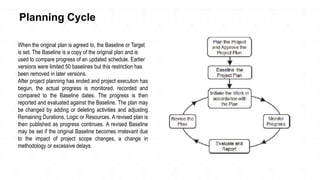Planning Cycle
When the original plan is agreed to, the Baseline or Target
is set. The Baseline is a copy of the original plan and is
used to compare progress of an updated schedule. Earlier
versions were limited 50 baselines but this restriction has
been removed in later versions.
After project planning has ended and project execution has
begun, the actual progress is monitored, recorded and
compared to the Baseline dates. The progress is then
reported and evaluated against the Baseline. The plan may
be changed by adding or deleting activities and adjusting
Remaining Durations, Logic or Resources. A revised plan is
then published as progress continues. A revised Baseline
may be set if the original Baseline becomes irrelevant due
to the impact of project scope changes, a change in
methodology or excessive delays.
 