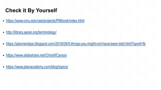 ▪ https://www.cmu.edu/cee/projects/PMbook/index.html
▪ http://library.aacei.org/terminology/
▪ https://plannerstips.blogspot.com/2016/08/5-things-you-might-not-have-been-told.html?spref=fb
▪ https://www.slideshare.net/ChrisWCarson
▪ https://www.planacademy.com/blog/topics/
Check it By Yourself
 