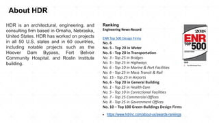 Ranking
Engineering News-Record
ENR Top 500 Design Firms
No. 6
No. 5 - Top 20 in Water
No. 6 - Top 20 in Transportation
No. 3 - Top 25 in Bridges
No. 5 - Top 25 in Highways
No. 6 - Top 10 in Marine & Port Facilities
No. 6 - Top 25 in Mass Transit & Rail
No. 15 - Top 25 in Airports
No. 6 - Top 20 in General Building
No. 1 - Top 25 in Health Care
No. 5 - Top 10 in Correctional Facilities
No. 7 - Top 25 Commercial Offices
No. 8 - Top 25 in Government Offices
No. 10 – Top 100 Green-Buildings Design Firms
▪ https://www.hdrinc.com/about-us/awards-rankings
About HDR
HDR is an architectural, engineering, and
consulting firm based in Omaha, Nebraska,
United States. HDR has worked on projects
in all 50 U.S. states and in 60 countries,
including notable projects such as the
Hoover Dam Bypass, Fort Belvoir
Community Hospital, and Roslin Institute
building.
 